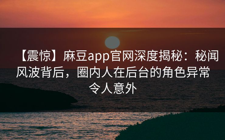 【震惊】麻豆app官网深度揭秘：秘闻风波背后，圈内人在后台的角色异常令人意外