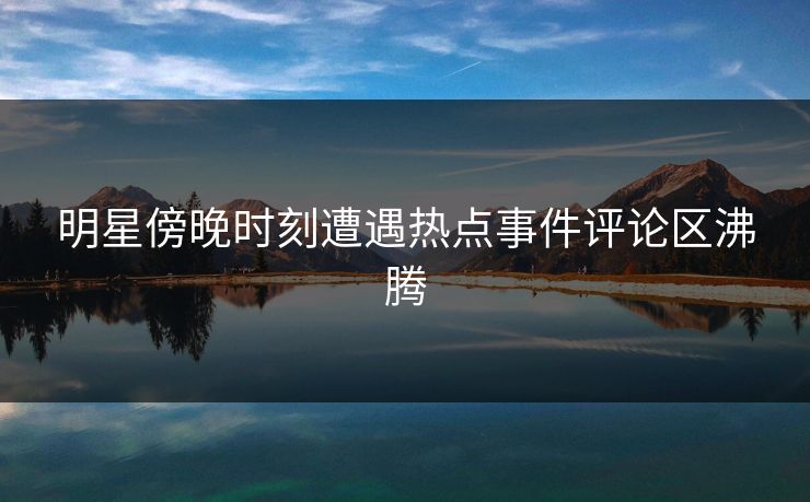 明星傍晚时刻遭遇热点事件评论区沸腾