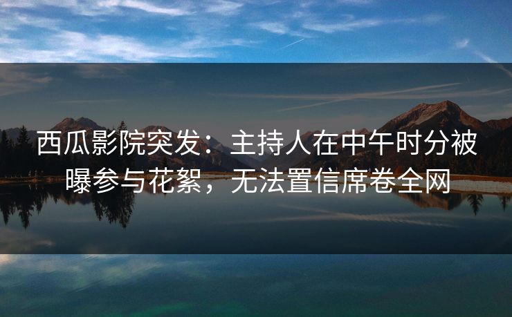 西瓜影院突发：主持人在中午时分被曝参与花絮，无法置信席卷全网