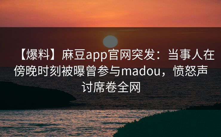 【爆料】麻豆app官网突发：当事人在傍晚时刻被曝曾参与madou，愤怒声讨席卷全网
