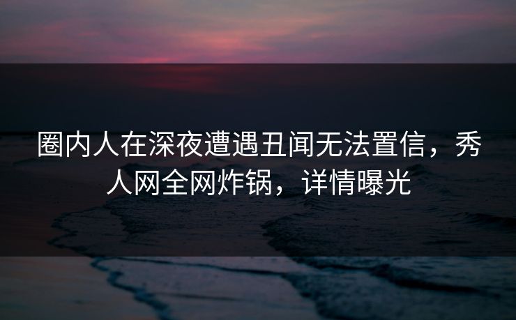 圈内人在深夜遭遇丑闻无法置信，秀人网全网炸锅，详情曝光