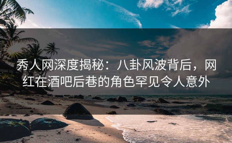秀人网深度揭秘：八卦风波背后，网红在酒吧后巷的角色罕见令人意外