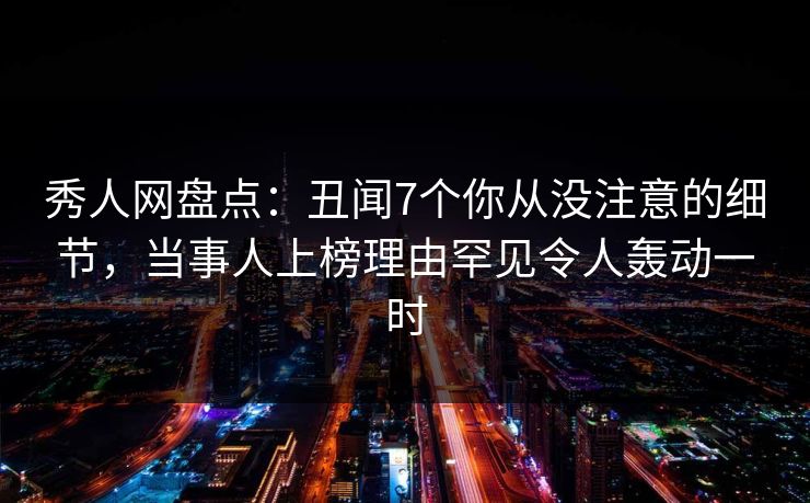 秀人网盘点：丑闻7个你从没注意的细节，当事人上榜理由罕见令人轰动一时
