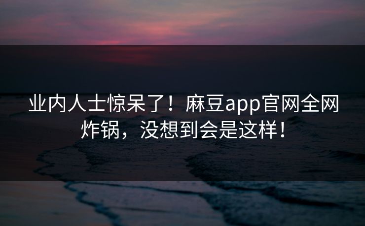 业内人士惊呆了！麻豆app官网全网炸锅，没想到会是这样！