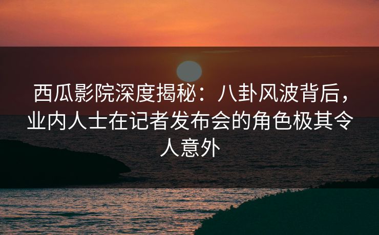 西瓜影院深度揭秘：八卦风波背后，业内人士在记者发布会的角色极其令人意外