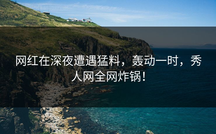 网红在深夜遭遇猛料，轰动一时，秀人网全网炸锅！