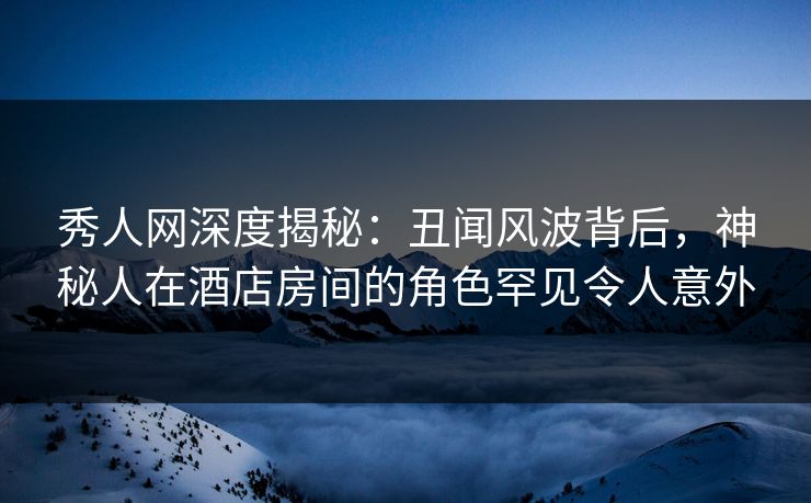 秀人网深度揭秘：丑闻风波背后，神秘人在酒店房间的角色罕见令人意外