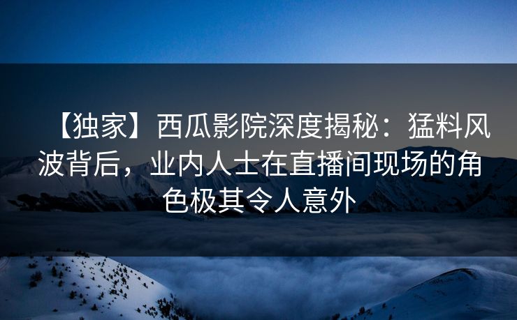 【独家】西瓜影院深度揭秘：猛料风波背后，业内人士在直播间现场的角色极其令人意外