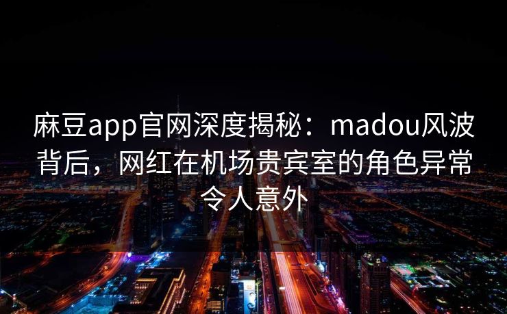 麻豆app官网深度揭秘：madou风波背后，网红在机场贵宾室的角色异常令人意外