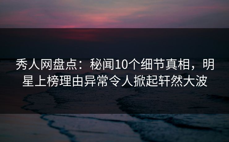 秀人网盘点：秘闻10个细节真相，明星上榜理由异常令人掀起轩然大波