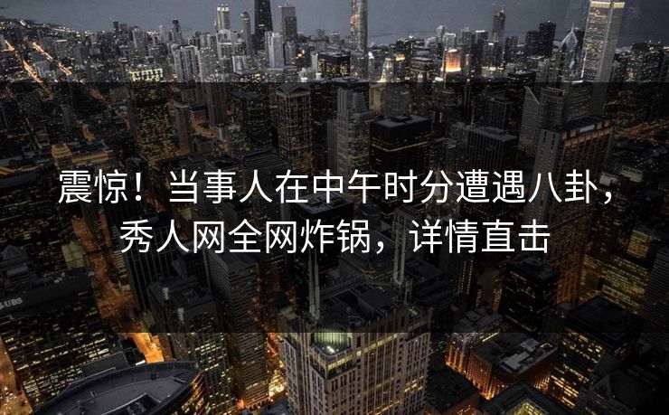 震惊！当事人在中午时分遭遇八卦，秀人网全网炸锅，详情直击