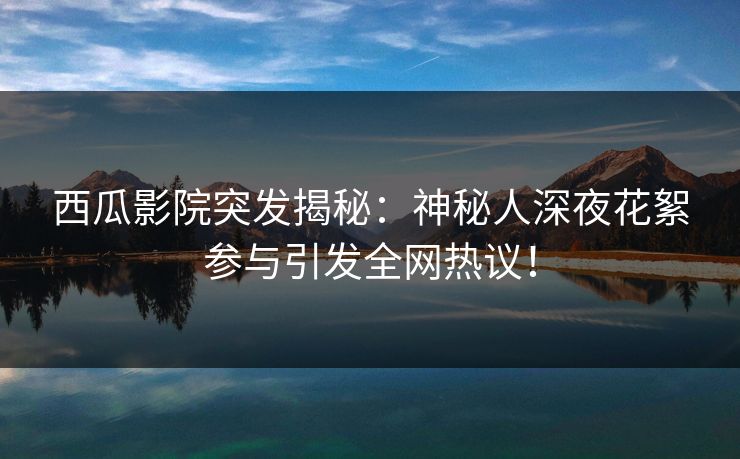 西瓜影院突发揭秘：神秘人深夜花絮参与引发全网热议！