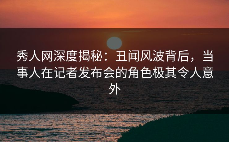 秀人网深度揭秘：丑闻风波背后，当事人在记者发布会的角色极其令人意外