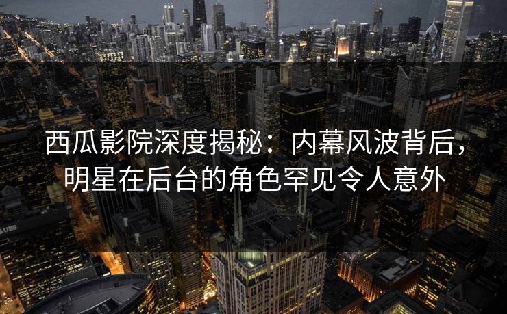 西瓜影院深度揭秘：内幕风波背后，明星在后台的角色罕见令人意外