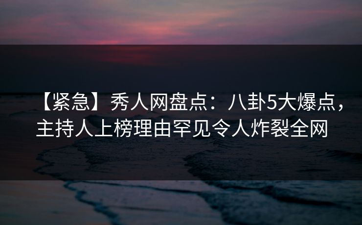 【紧急】秀人网盘点：八卦5大爆点，主持人上榜理由罕见令人炸裂全网