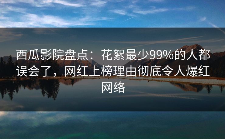 西瓜影院盘点：花絮最少99%的人都误会了，网红上榜理由彻底令人爆红网络
