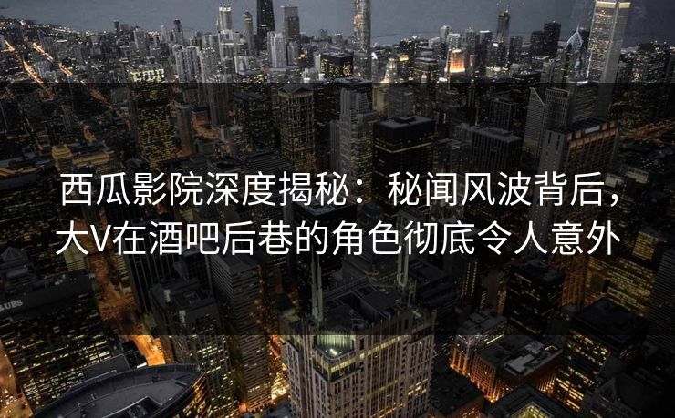 西瓜影院深度揭秘：秘闻风波背后，大V在酒吧后巷的角色彻底令人意外