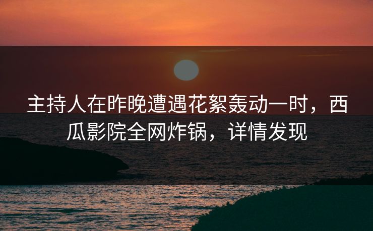 主持人在昨晚遭遇花絮轰动一时，西瓜影院全网炸锅，详情发现