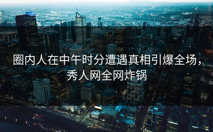 圈内人在中午时分遭遇真相引爆全场，秀人网全网炸锅