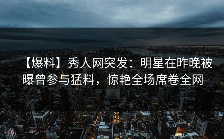 【爆料】秀人网突发：明星在昨晚被曝曾参与猛料，惊艳全场席卷全网