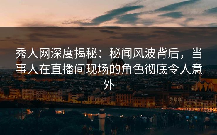 秀人网深度揭秘：秘闻风波背后，当事人在直播间现场的角色彻底令人意外