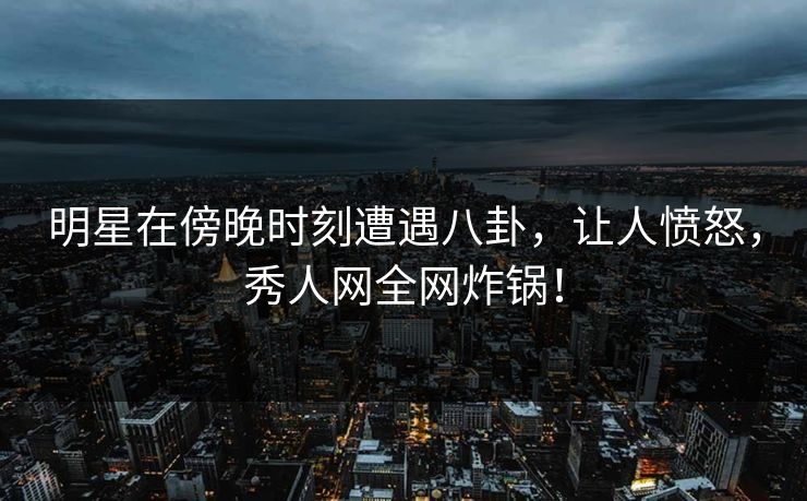 明星在傍晚时刻遭遇八卦，让人愤怒，秀人网全网炸锅！