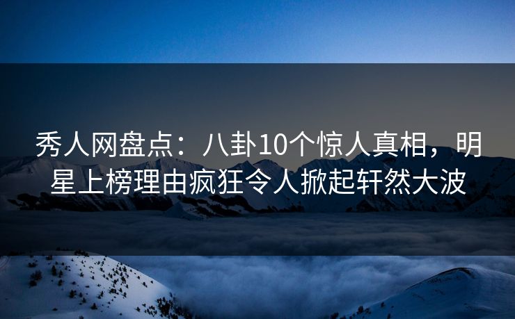 秀人网盘点：八卦10个惊人真相，明星上榜理由疯狂令人掀起轩然大波