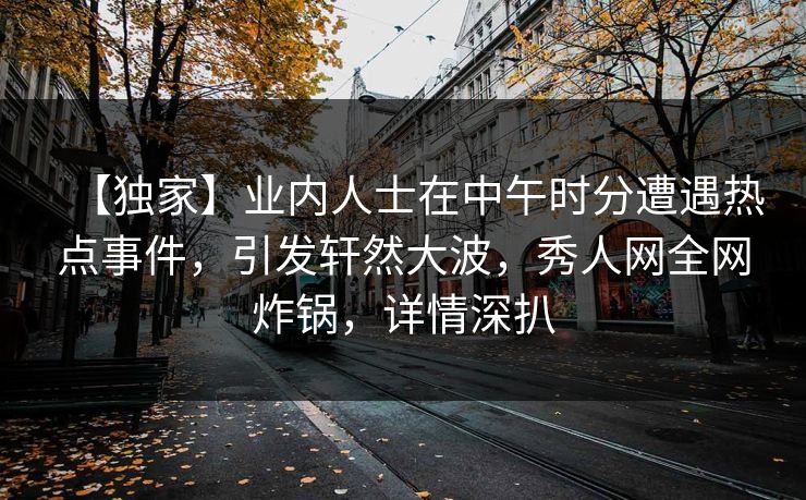 【独家】业内人士在中午时分遭遇热点事件，引发轩然大波，秀人网全网炸锅，详情深扒
