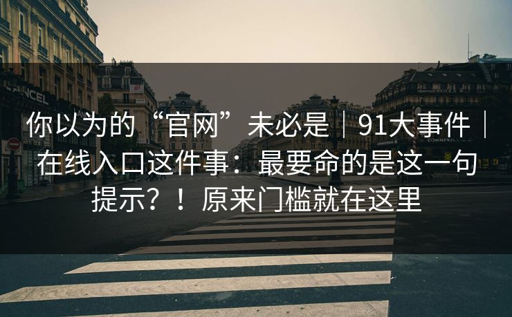 你以为的“官网”未必是|91大事件|在线入口这件事:最要命的是这一句提示?!原来门槛就在这里 你以为的“官网”未必是|91大事件|在线入口这件事:最要命的是这一句提示?!原来门槛就在这里