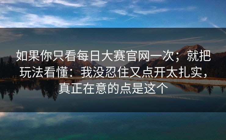 如果你只看每日大赛官网一次；就把玩法看懂：我没忍住又点开太扎实，真正在意的点是这个
