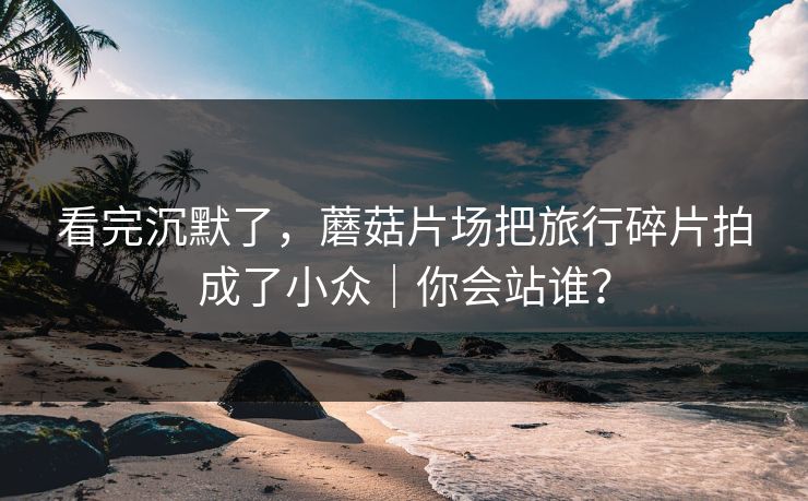 看完沉默了，蘑菇片场把旅行碎片拍成了小众｜你会站谁？