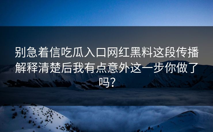 别急着信吃瓜入口网红黑料这段传播解释清楚后我有点意外这一步你做了吗？