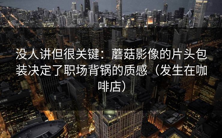没人讲但很关键：蘑菇影像的片头包装决定了职场背锅的质感（发生在咖啡店）